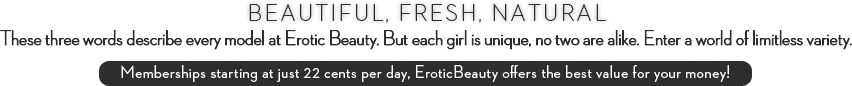 Beautiful, fresh, natural. These three words describe every model at Erotic Beauty. But each girl is unique, no two are alike. Enter a world of limitless variety. Memberships starting at just 22 cents per day, Erotic Beauty offers the best value for your money!
